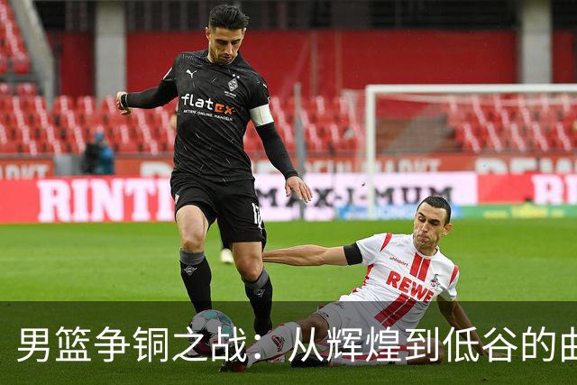 男篮争铜之战：从辉煌到低谷的曲折旅程
